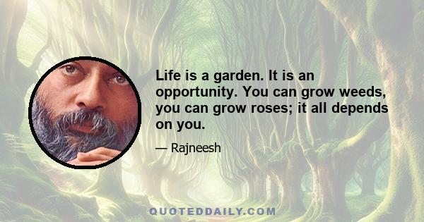 Life is a garden. It is an opportunity. You can grow weeds, you can grow roses; it all depends on you.