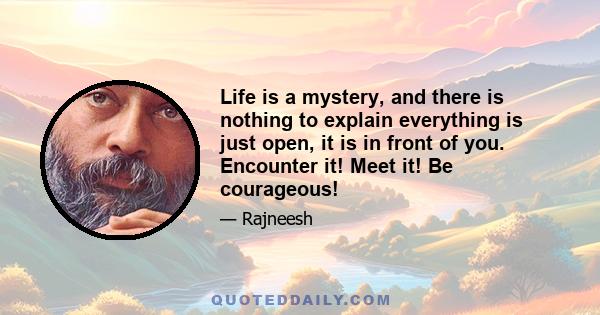 Life is a mystery, and there is nothing to explain everything is just open, it is in front of you. Encounter it! Meet it! Be courageous!