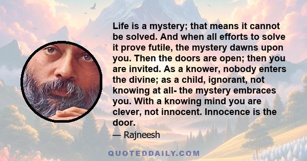 Life is a mystery; that means it cannot be solved. And when all efforts to solve it prove futile, the mystery dawns upon you. Then the doors are open; then you are invited. As a knower, nobody enters the divine; as a