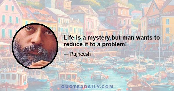 Life is a mystery,but man wants to reduce it to a problem!