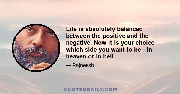 Life is absolutely balanced between the positive and the negative. Now it is your choice which side you want to be - in heaven or in hell.