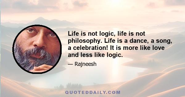 Life is not logic, life is not philosophy. Life is a dance, a song, a celebration! It is more like love and less like logic.