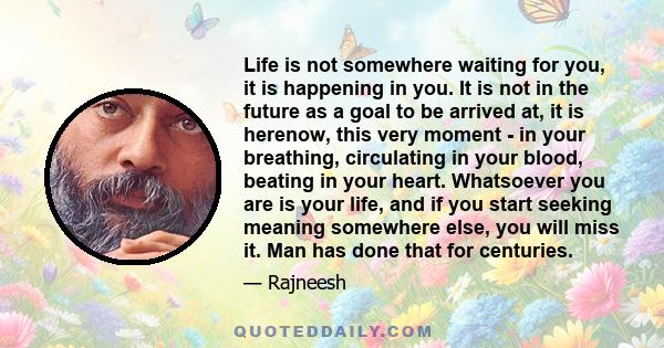 Life is not somewhere waiting for you, it is happening in you. It is not in the future as a goal to be arrived at, it is herenow, this very moment - in your breathing, circulating in your blood, beating in your heart.