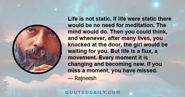 Life is not static. If life were static there would be no need for meditation. The mind would do. Then you could think, and whenever, after many lives, you knocked at the door, the girl would be waiting for you. But