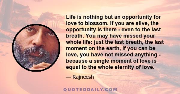 Life is nothing but an opportunity for love to blossom. If you are alive, the opportunity is there - even to the last breath. You may have missed your whole life: just the last breath, the last moment on the earth, if