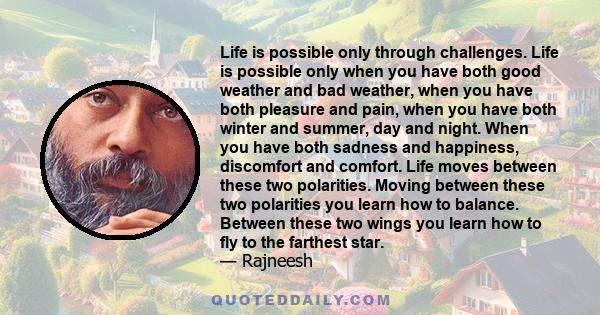 Life is possible only through challenges. Life is possible only when you have both good weather and bad weather, when you have both pleasure and pain, when you have both winter and summer, day and night. When you have