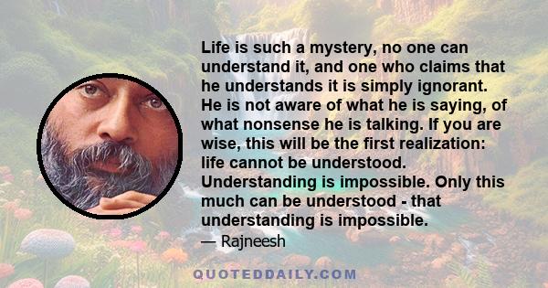 Life is such a mystery, no one can understand it, and one who claims that he understands it is simply ignorant. He is not aware of what he is saying, of what nonsense he is talking. If you are wise, this will be the