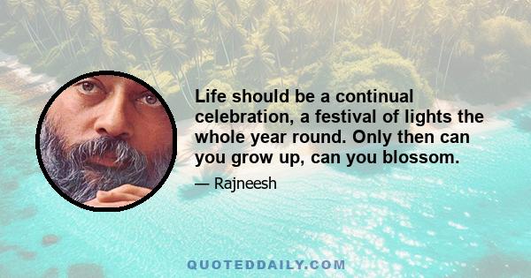 Life should be a continual celebration, a festival of lights the whole year round. Only then can you grow up, can you blossom.