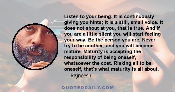 Listen to your being. It is continuously giving you hints; it is a still, small voice. It does not shout at you, that is true. And if you are a little silent you will start feeling your way. Be the person you are. Never 