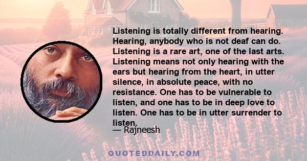 Listening is totally different from hearing. Hearing, anybody who is not deaf can do. Listening is a rare art, one of the last arts. Listening means not only hearing with the ears but hearing from the heart, in utter