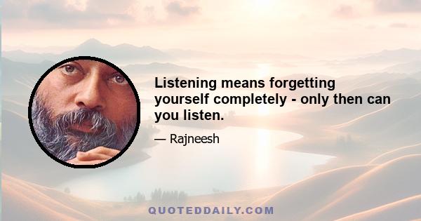 Listening means forgetting yourself completely - only then can you listen.