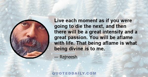 Live each moment as if you were going to die the next, and then there will be a great intensity and a great passion. You will be aflame with life. That being aflame is what being divine is to me.