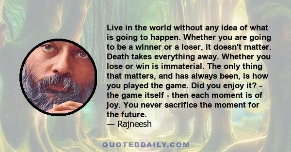 Live in the world without any idea of what is going to happen. Whether you are going to be a winner or a loser, it doesn't matter. Death takes everything away. Whether you lose or win is immaterial. The only thing that