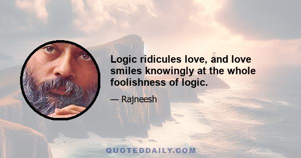 Logic ridicules love, and love smiles knowingly at the whole foolishness of logic.