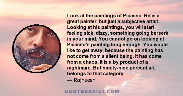 Look at the paintings of Picasso. He is a great painter, but just a subjective artist. Looking at his paintings, you will start feeling sick, dizzy, something going berserk in your mind. You cannot go on looking at