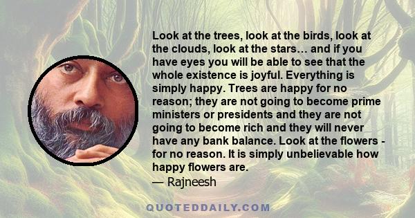 Look at the trees, look at the birds, look at the clouds, look at the stars… and if you have eyes you will be able to see that the whole existence is joyful. Everything is simply happy. Trees are happy for no reason;