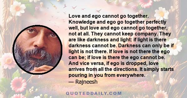 Love and ego cannot go together. Knowledge and ego go together perfectly well, but love and ego cannot go together, not at all. They cannot keep company. They are like darkness and light: if light is there darkness