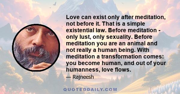 Love can exist only after meditation, not before it. That is a simple existential law. Before meditation - only lust, only sexuality. Before meditation you are an animal and not really a human being. With meditation a