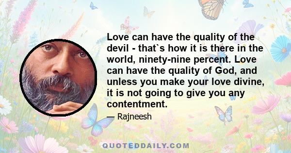 Love can have the quality of the devil - that`s how it is there in the world, ninety-nine percent. Love can have the quality of God, and unless you make your love divine, it is not going to give you any contentment.