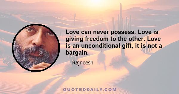 Love can never possess. Love is giving freedom to the other. Love is an unconditional gift, it is not a bargain.