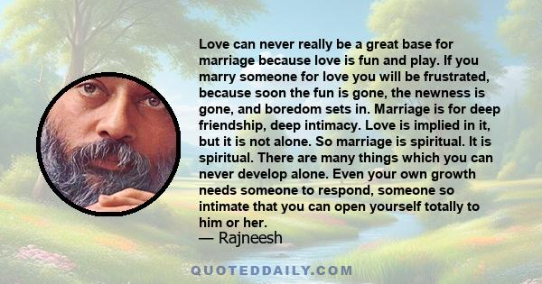 Love can never really be a great base for marriage because love is fun and play. If you marry someone for love you will be frustrated, because soon the fun is gone, the newness is gone, and boredom sets in. Marriage is