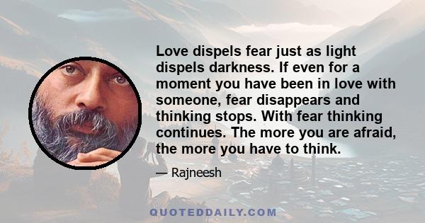 Love dispels fear just as light dispels darkness. If even for a moment you have been in love with someone, fear disappears and thinking stops. With fear thinking continues. The more you are afraid, the more you have to