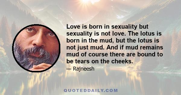 Love is born in sexuality but sexuality is not love. The lotus is born in the mud, but the lotus is not just mud. And if mud remains mud of course there are bound to be tears on the cheeks.