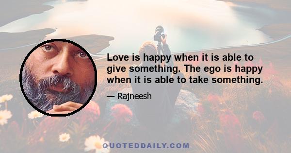 Love is happy when it is able to give something. The ego is happy when it is able to take something.