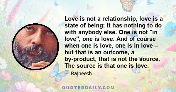 Love is not a relationship, love is a state of being; it has nothing to do with anybody else. One is not in love, one is love. And of course when one is love, one is in love – but that is an outcome, a by-product, that