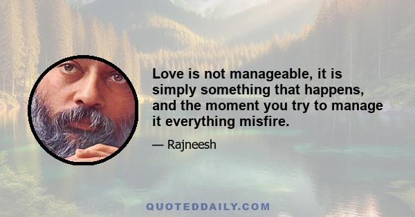 Love is not manageable, it is simply something that happens, and the moment you try to manage it everything misfire.