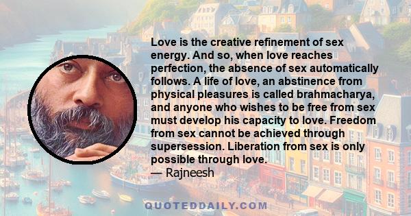 Love is the creative refinement of sex energy. And so, when love reaches perfection, the absence of sex automatically follows. A life of love, an abstinence from physical pleasures is called brahmacharya, and anyone who 