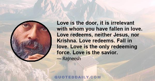 Love is the door, it is irrelevant with whom you have fallen in love. Love redeems, neither Jesus, nor Krishna. Love redeems. Fall in love. Love is the only redeeming force. Love is the savior.