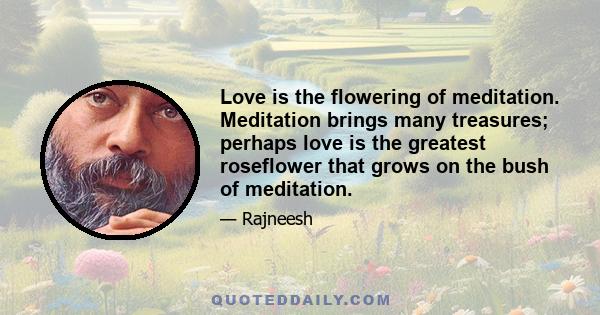 Love is the flowering of meditation. Meditation brings many treasures; perhaps love is the greatest roseflower that grows on the bush of meditation.