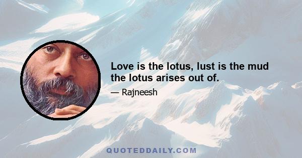 Love is the lotus, lust is the mud the lotus arises out of.