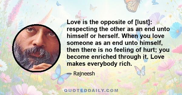 Love is the opposite of [lust]: respecting the other as an end unto himself or herself. When you love someone as an end unto himself, then there is no feeling of hurt; you become enriched through it. Love makes