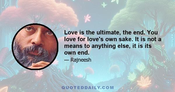 Love is the ultimate, the end. You love for love's own sake. It is not a means to anything else, it is its own end.