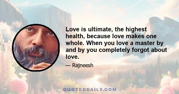 Love is ultimate, the highest health, because love makes one whole. When you love a master by and by you completely forgot about love.