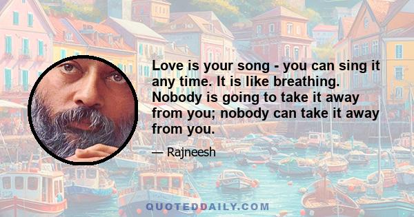 Love is your song - you can sing it any time. It is like breathing. Nobody is going to take it away from you; nobody can take it away from you.