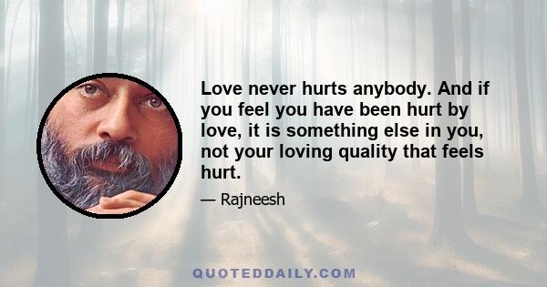 Love never hurts anybody. And if you feel you have been hurt by love, it is something else in you, not your loving quality that feels hurt.