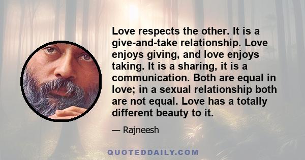 Love respects the other. It is a give-and-take relationship. Love enjoys giving, and love enjoys taking. It is a sharing, it is a communication. Both are equal in love; in a sexual relationship both are not equal. Love