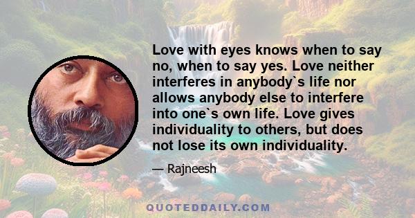 Love with eyes knows when to say no, when to say yes. Love neither interferes in anybody`s life nor allows anybody else to interfere into one`s own life. Love gives individuality to others, but does not lose its own