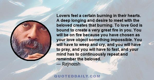 Lovers feel a certain burning in their hearts. A deep longing and desire to meet with the beloved creates that burning. To love God is bound to create a very great fire in you. You will be on fire because you have