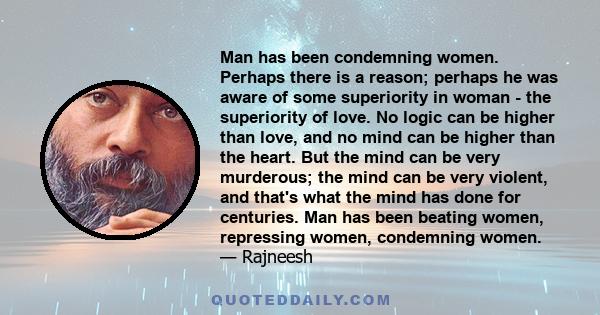 Man has been condemning women. Perhaps there is a reason; perhaps he was aware of some superiority in woman - the superiority of love. No logic can be higher than love, and no mind can be higher than the heart. But the