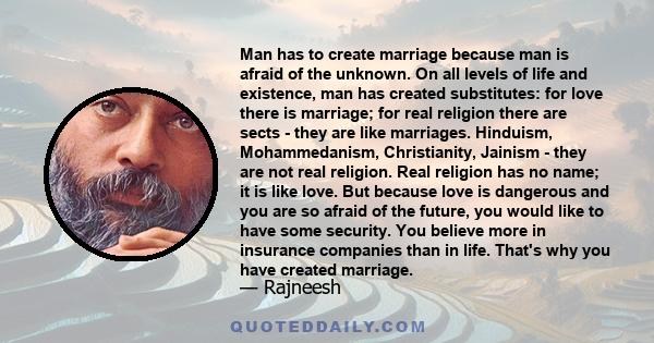 Man has to create marriage because man is afraid of the unknown. On all levels of life and existence, man has created substitutes: for love there is marriage; for real religion there are sects - they are like marriages. 