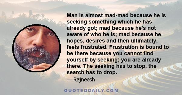 Man is almost mad-mad because he is seeking something which he has already got; mad because he's not aware of who he is; mad because he hopes, desires and then ultimately, feels frustrated. Frustration is bound to be