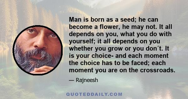 Man is born as a seed; he can become a flower, he may not. It all depends on you, what you do with yourself; it all depends on you whether you grow or you don´t. It is your choice- and each moment the choice has to be