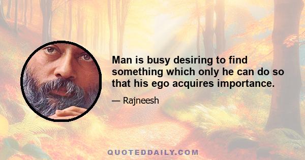 Man is busy desiring to find something which only he can do so that his ego acquires importance.