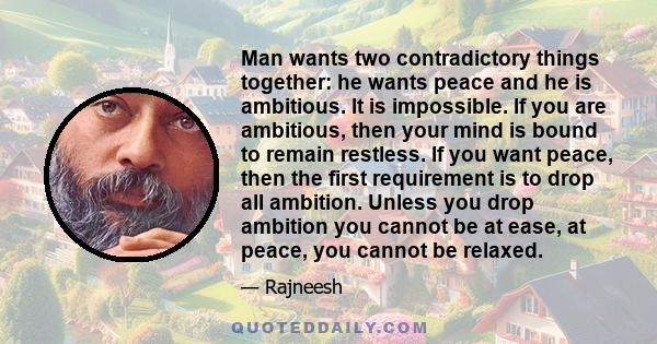 Man wants two contradictory things together: he wants peace and he is ambitious. It is impossible. If you are ambitious, then your mind is bound to remain restless. If you want peace, then the first requirement is to