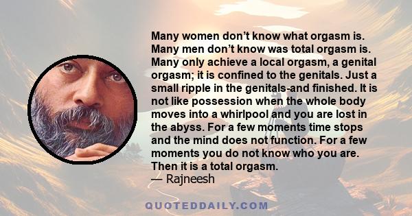 Many women don’t know what orgasm is. Many men don’t know was total orgasm is. Many only achieve a local orgasm, a genital orgasm; it is confined to the genitals. Just a small ripple in the genitals-and finished. It is