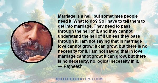 Marriage is a hell, but sometimes people need it. What to do? So I have to tell them to get into marriage. They need to pass through the hell of it, and they cannot understand the hell of it unless they pass through it. 